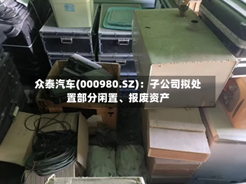 众泰汽车(000980.SZ)：子公司拟处置部分闲置、报废资产