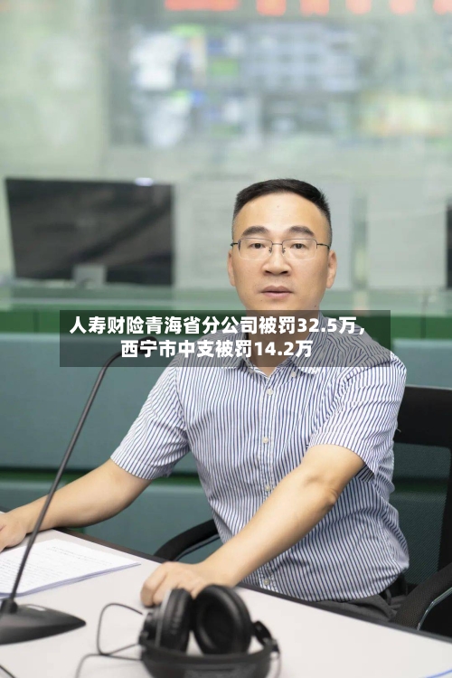 人寿财险青海省分公司被罚32.5万	，西宁市中支被罚14.2万-第3张图片