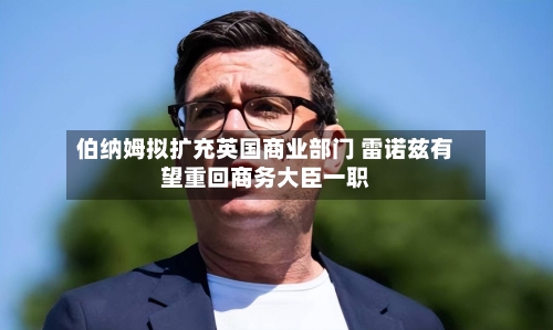伯纳姆拟扩充英国商业部门 雷诺兹有望重回商务大臣一职