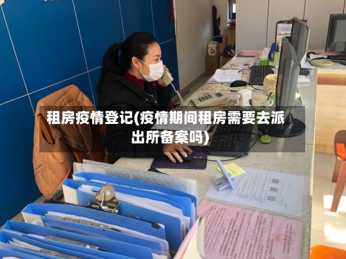 租房疫情登记(疫情期间租房需要去派出所备案吗)