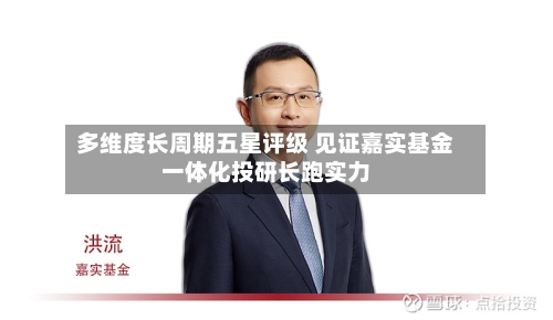 多维度长周期五星评级 见证嘉实基金一体化投研长跑实力