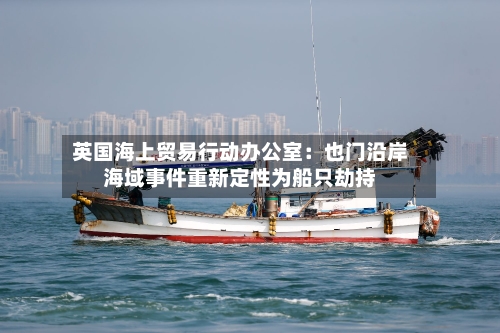 英国海上贸易行动办公室：也门沿岸海域事件重新定性为船只劫持