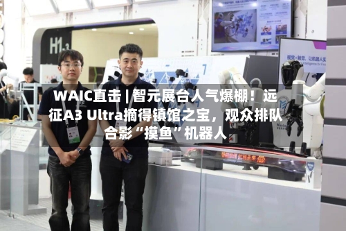 WAIC直击 | 智元展台人气爆棚！远征A3 Ultra摘得镇馆之宝，观众排队合影“摸鱼”机器人