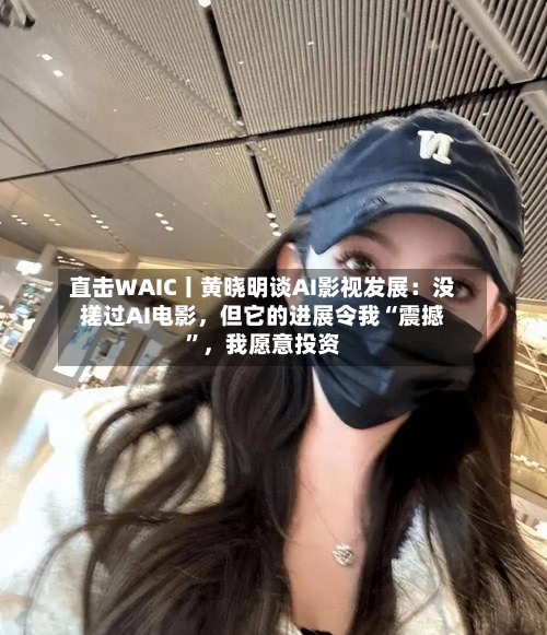 直击WAIC丨黄晓明谈AI影视发展：没搓过AI电影，但它的进展令我“震撼”，我愿意投资
