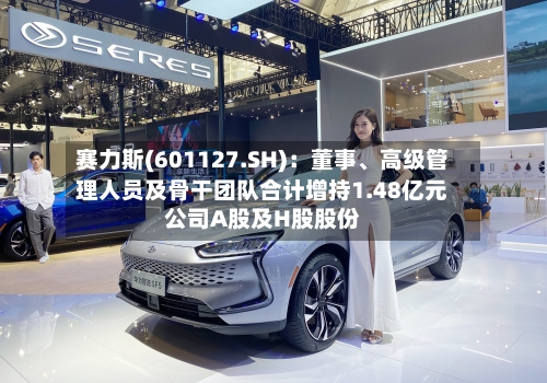 赛力斯(601127.SH)：董事、高级管理人员及骨干团队合计增持1.48亿元公司A股及H股股份-第2张图片