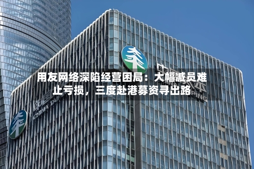 用友网络深陷经营困局：大幅减员难止亏损，三度赴港募资寻出路-第2张图片