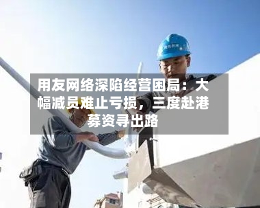 用友网络深陷经营困局：大幅减员难止亏损，三度赴港募资寻出路-第3张图片