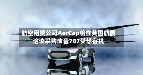 航空租赁公司AerCap将在英国航展洽谈采购波音787梦想客机-第2张图片