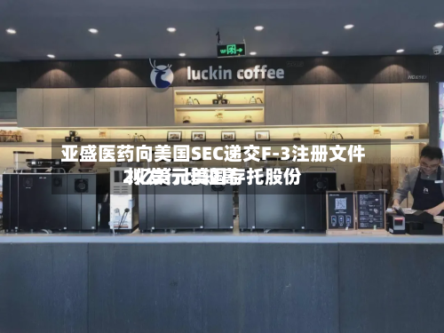 亚盛医药向美国SEC递交F-3注册文件 拟发行比较高2亿美元美国存托股份