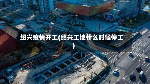 绍兴疫情开工(绍兴工地什么时候停工)-第3张图片