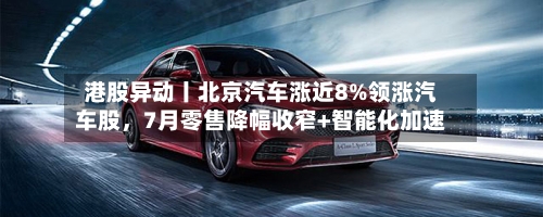 港股异动丨北京汽车涨近8%领涨汽车股，7月零售降幅收窄+智能化加速