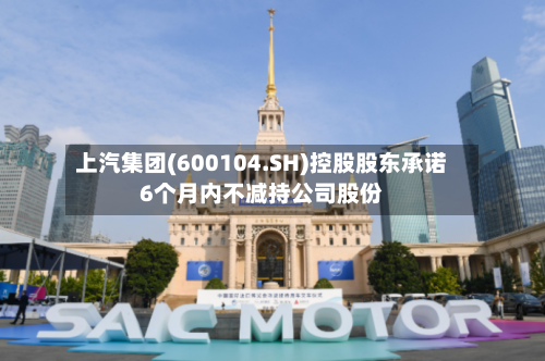 上汽集团(600104.SH)控股股东承诺6个月内不减持公司股份