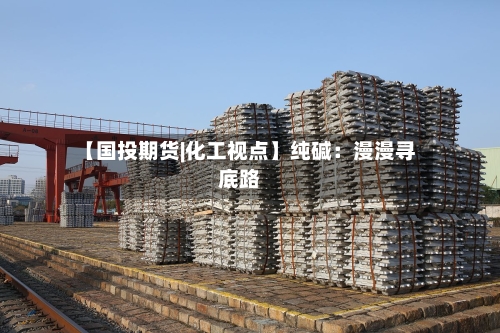 【国投期货|化工视点】纯碱：漫漫寻底路