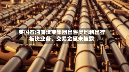 英国石油向沃能集团出售奥地利出行板块业务，交易金额未披露