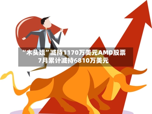 “木头姐”减持1170万美元AMD股票 7月累计减持6810万美元