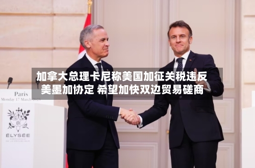 加拿大总理卡尼称美国加征关税违反美墨加协定 希望加快双边贸易磋商