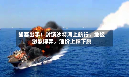 胡塞出手！封锁沙特海上航行，地缘激烈博弈，油价上蹿下跳-第3张图片