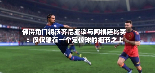 佛得角门将沃齐尼亚谈与阿根廷比赛：仅仅输在一个定位球的细节之上