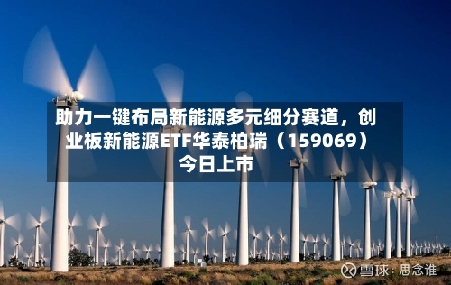 助力一键布局新能源多元细分赛道，创业板新能源ETF华泰柏瑞（159069）今日上市
