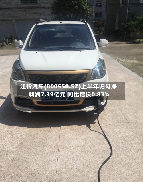 江铃汽车(000550.SZ)上半年归母净利润7.39亿元 同比增长0.83%