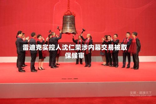 雷迪克实控人沈仁荣涉内幕交易被取保候审-第2张图片