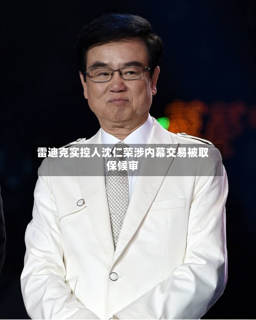 雷迪克实控人沈仁荣涉内幕交易被取保候审