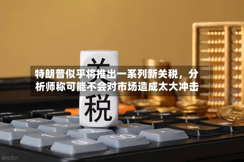特朗普似乎将推出一系列新关税，分析师称可能不会对市场造成太大冲击-第3张图片