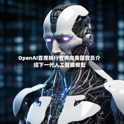 OpenAI首席执行官将向美国官员介绍下一代人工智能模型