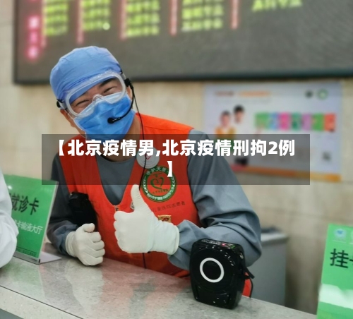 【北京疫情男,北京疫情刑拘2例】-第2张图片