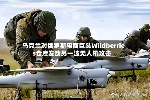 乌克兰对俄罗斯电商巨头Wildberries仓库发动另一波无人机攻击