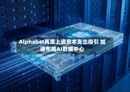 Alphabet再度上调资本支出指引 加速布局AI数据中心