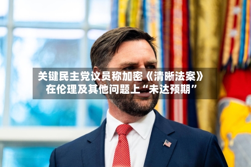 关键民主党议员称加密《清晰法案》在伦理及其他问题上“未达预期”