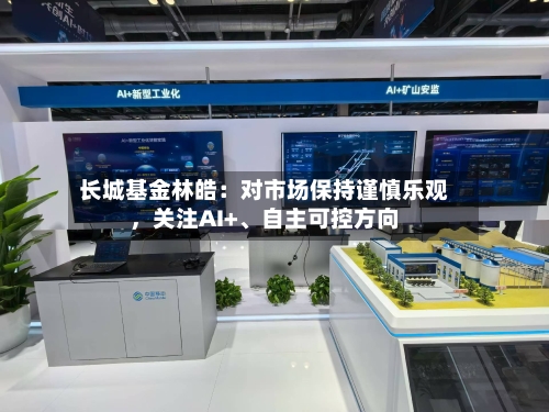 长城基金林皓：对市场保持谨慎乐观，关注AI+、自主可控方向