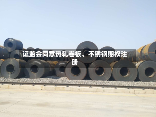 证监会同意热轧卷板	、不锈钢期权注册-第2张图片
