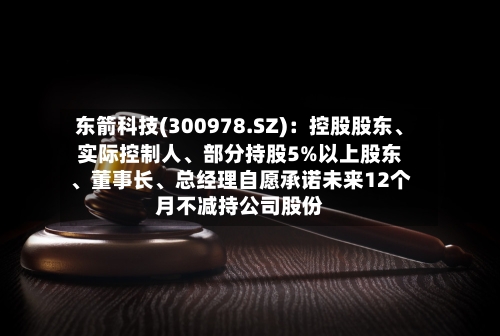 东箭科技(300978.SZ)：控股股东、实际控制人、部分持股5%以上股东	、董事长、总经理自愿承诺未来12个月不减持公司股份-第2张图片