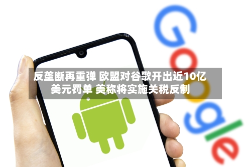 反垄断再重弹 欧盟对谷歌开出近10亿美元罚单 美称将实施关税反制