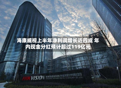 海康威视上半年净利润增长近四成 年内现金分红预计超过119亿元