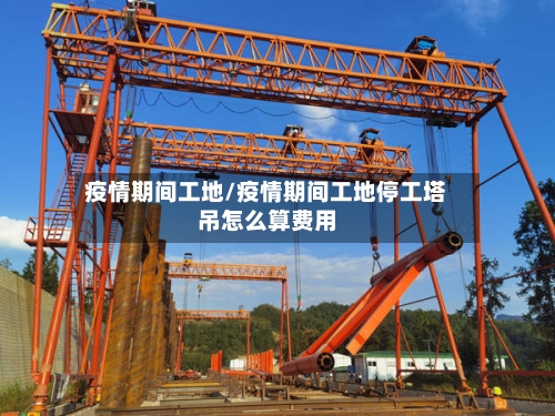 疫情期间工地/疫情期间工地停工塔吊怎么算费用
