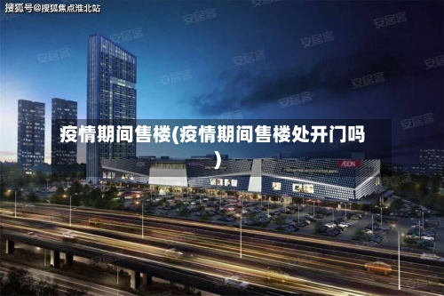 疫情期间售楼(疫情期间售楼处开门吗)-第2张图片