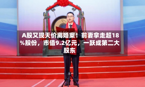 A股又现天价离婚案！前妻拿走超18%股份，市值9.2亿元，一跃成第二大股东