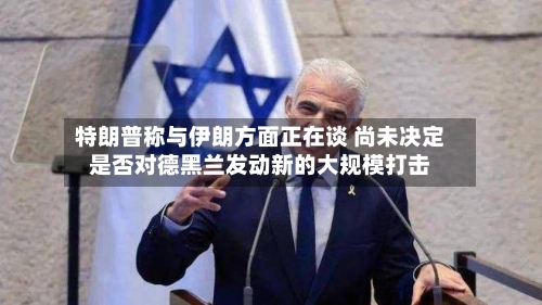 特朗普称与伊朗方面正在谈 尚未决定是否对德黑兰发动新的大规模打击-第2张图片