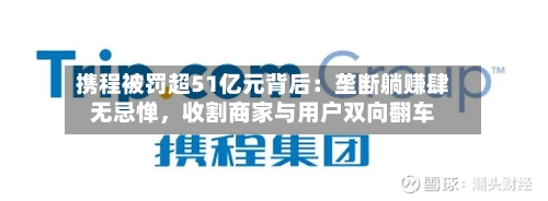 携程被罚超51亿元背后：垄断躺赚肆无忌惮，收割商家与用户双向翻车-第2张图片