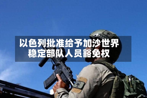 以色列批准给予加沙世界
稳定部队人员豁免权-第3张图片
