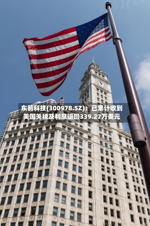 东箭科技(300978.SZ)：已累计收到美国关税及利息退回339.27万美元-第2张图片