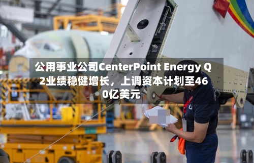公用事业公司CenterPoint Energy Q2业绩稳健增长，上调资本计划至460亿美元