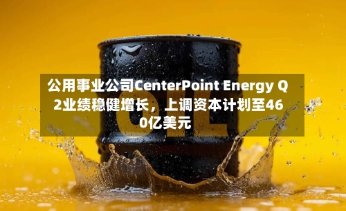 公用事业公司CenterPoint Energy Q2业绩稳健增长，上调资本计划至460亿美元-第2张图片