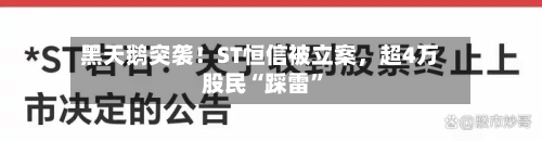黑天鹅突袭！ST恒信被立案，超4万股民“踩雷”-第3张图片