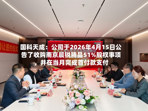 国科天成：公司于2026年4月15日公告了收购南京晨锐腾晶51%股权事项，并在当月完成首付款支付-第3张图片