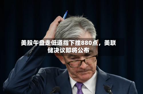 美股午盘走低道指下挫880点，美联储决议即将公布-第3张图片