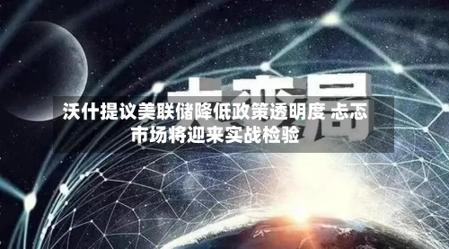 沃什提议美联储降低政策透明度 忐忑市场将迎来实战检验